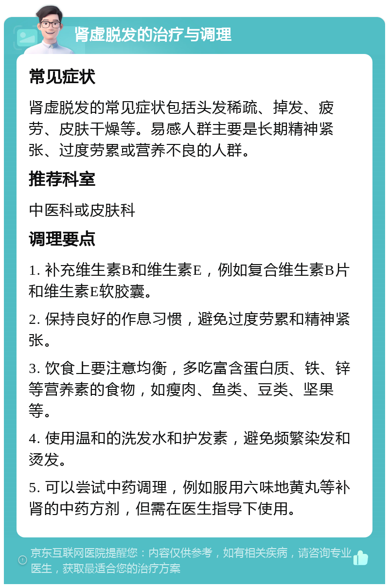 肾虚脱发的治疗与调理 常见症状 肾虚脱发的常见症状包括头发稀疏、掉发、疲劳、皮肤干燥等。易感人群主要是长期精神紧张、过度劳累或营养不良的人群。 推荐科室 中医科或皮肤科 调理要点 1. 补充维生素B和维生素E，例如复合维生素B片和维生素E软胶囊。 2. 保持良好的作息习惯，避免过度劳累和精神紧张。 3. 饮食上要注意均衡，多吃富含蛋白质、铁、锌等营养素的食物，如瘦肉、鱼类、豆类、坚果等。 4. 使用温和的洗发水和护发素，避免频繁染发和烫发。 5. 可以尝试中药调理，例如服用六味地黄丸等补肾的中药方剂，但需在医生指导下使用。