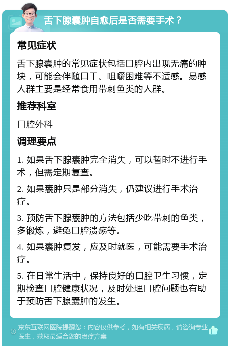 舌下腺囊肿自愈后是否需要手术？ 常见症状 舌下腺囊肿的常见症状包括口腔内出现无痛的肿块，可能会伴随口干、咀嚼困难等不适感。易感人群主要是经常食用带刺鱼类的人群。 推荐科室 口腔外科 调理要点 1. 如果舌下腺囊肿完全消失，可以暂时不进行手术，但需定期复查。 2. 如果囊肿只是部分消失，仍建议进行手术治疗。 3. 预防舌下腺囊肿的方法包括少吃带刺的鱼类，多锻炼，避免口腔溃疡等。 4. 如果囊肿复发，应及时就医，可能需要手术治疗。 5. 在日常生活中，保持良好的口腔卫生习惯，定期检查口腔健康状况，及时处理口腔问题也有助于预防舌下腺囊肿的发生。