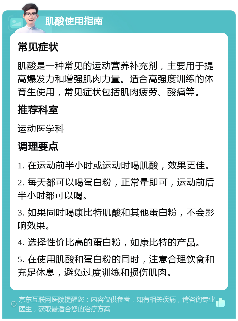 肌酸使用指南 常见症状 肌酸是一种常见的运动营养补充剂，主要用于提高爆发力和增强肌肉力量。适合高强度训练的体育生使用，常见症状包括肌肉疲劳、酸痛等。 推荐科室 运动医学科 调理要点 1. 在运动前半小时或运动时喝肌酸，效果更佳。 2. 每天都可以喝蛋白粉，正常量即可，运动前后半小时都可以喝。 3. 如果同时喝康比特肌酸和其他蛋白粉，不会影响效果。 4. 选择性价比高的蛋白粉，如康比特的产品。 5. 在使用肌酸和蛋白粉的同时，注意合理饮食和充足休息，避免过度训练和损伤肌肉。