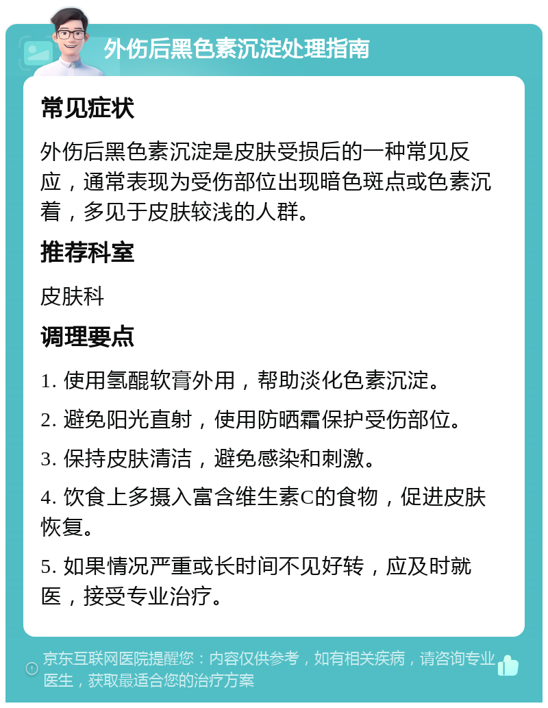 外伤后黑色素沉淀处理指南 常见症状 外伤后黑色素沉淀是皮肤受损后的一种常见反应，通常表现为受伤部位出现暗色斑点或色素沉着，多见于皮肤较浅的人群。 推荐科室 皮肤科 调理要点 1. 使用氢醌软膏外用，帮助淡化色素沉淀。 2. 避免阳光直射，使用防晒霜保护受伤部位。 3. 保持皮肤清洁，避免感染和刺激。 4. 饮食上多摄入富含维生素C的食物，促进皮肤恢复。 5. 如果情况严重或长时间不见好转，应及时就医，接受专业治疗。