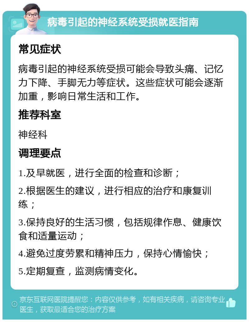 病毒引起的神经系统受损就医指南 常见症状 病毒引起的神经系统受损可能会导致头痛、记忆力下降、手脚无力等症状。这些症状可能会逐渐加重，影响日常生活和工作。 推荐科室 神经科 调理要点 1.及早就医，进行全面的检查和诊断； 2.根据医生的建议，进行相应的治疗和康复训练； 3.保持良好的生活习惯，包括规律作息、健康饮食和适量运动； 4.避免过度劳累和精神压力，保持心情愉快； 5.定期复查，监测病情变化。