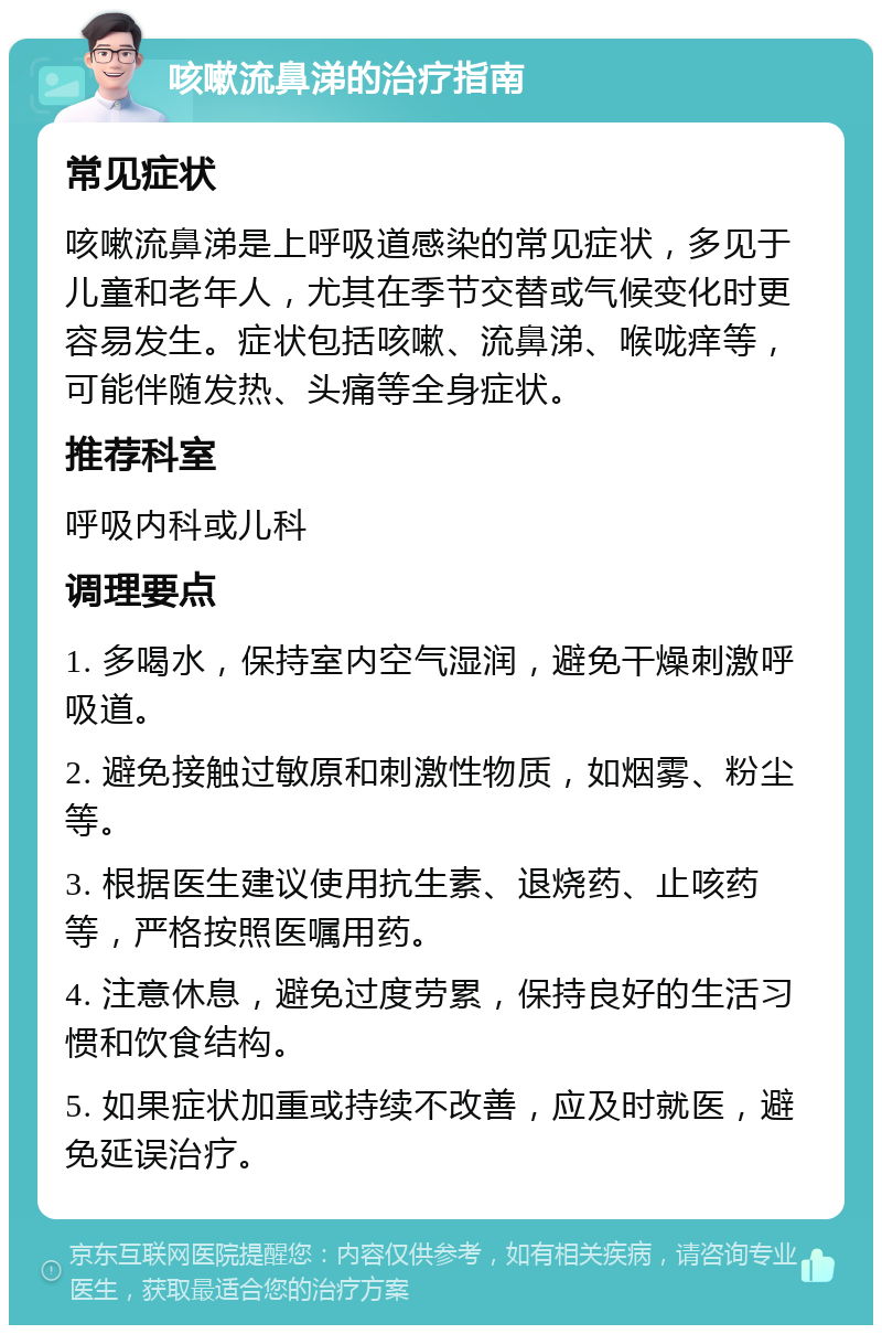 咳嗽流鼻涕的治疗指南 常见症状 咳嗽流鼻涕是上呼吸道感染的常见症状，多见于儿童和老年人，尤其在季节交替或气候变化时更容易发生。症状包括咳嗽、流鼻涕、喉咙痒等，可能伴随发热、头痛等全身症状。 推荐科室 呼吸内科或儿科 调理要点 1. 多喝水，保持室内空气湿润，避免干燥刺激呼吸道。 2. 避免接触过敏原和刺激性物质，如烟雾、粉尘等。 3. 根据医生建议使用抗生素、退烧药、止咳药等，严格按照医嘱用药。 4. 注意休息，避免过度劳累，保持良好的生活习惯和饮食结构。 5. 如果症状加重或持续不改善，应及时就医，避免延误治疗。