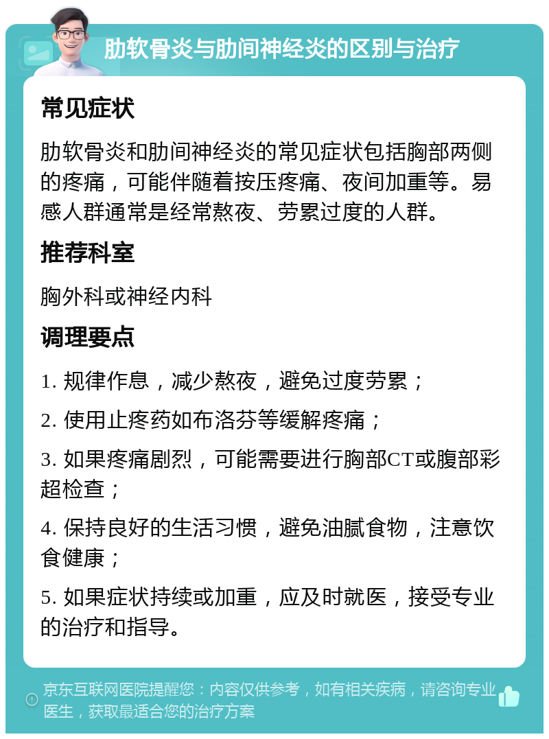 肋软骨炎与肋间神经炎的区别与治疗 常见症状 肋软骨炎和肋间神经炎的常见症状包括胸部两侧的疼痛，可能伴随着按压疼痛、夜间加重等。易感人群通常是经常熬夜、劳累过度的人群。 推荐科室 胸外科或神经内科 调理要点 1. 规律作息，减少熬夜，避免过度劳累； 2. 使用止疼药如布洛芬等缓解疼痛； 3. 如果疼痛剧烈，可能需要进行胸部CT或腹部彩超检查； 4. 保持良好的生活习惯，避免油腻食物，注意饮食健康； 5. 如果症状持续或加重，应及时就医，接受专业的治疗和指导。