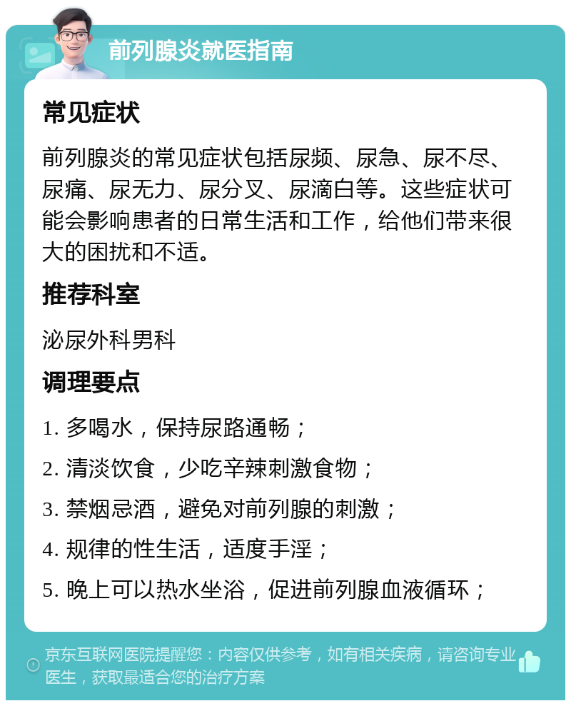 前列腺炎就医指南 常见症状 前列腺炎的常见症状包括尿频、尿急、尿不尽、尿痛、尿无力、尿分叉、尿滴白等。这些症状可能会影响患者的日常生活和工作，给他们带来很大的困扰和不适。 推荐科室 泌尿外科男科 调理要点 1. 多喝水，保持尿路通畅； 2. 清淡饮食，少吃辛辣刺激食物； 3. 禁烟忌酒，避免对前列腺的刺激； 4. 规律的性生活，适度手淫； 5. 晚上可以热水坐浴，促进前列腺血液循环；