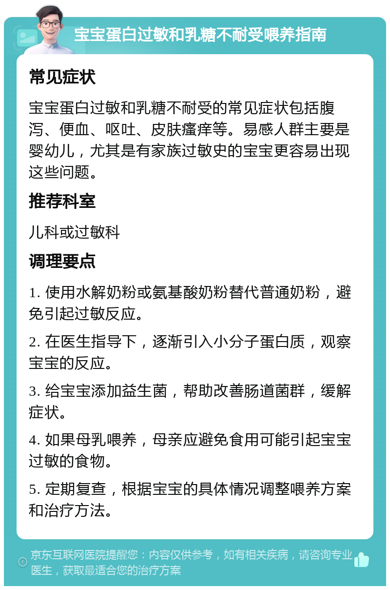 宝宝蛋白过敏和乳糖不耐受喂养指南 常见症状 宝宝蛋白过敏和乳糖不耐受的常见症状包括腹泻、便血、呕吐、皮肤瘙痒等。易感人群主要是婴幼儿，尤其是有家族过敏史的宝宝更容易出现这些问题。 推荐科室 儿科或过敏科 调理要点 1. 使用水解奶粉或氨基酸奶粉替代普通奶粉，避免引起过敏反应。 2. 在医生指导下，逐渐引入小分子蛋白质，观察宝宝的反应。 3. 给宝宝添加益生菌，帮助改善肠道菌群，缓解症状。 4. 如果母乳喂养，母亲应避免食用可能引起宝宝过敏的食物。 5. 定期复查，根据宝宝的具体情况调整喂养方案和治疗方法。