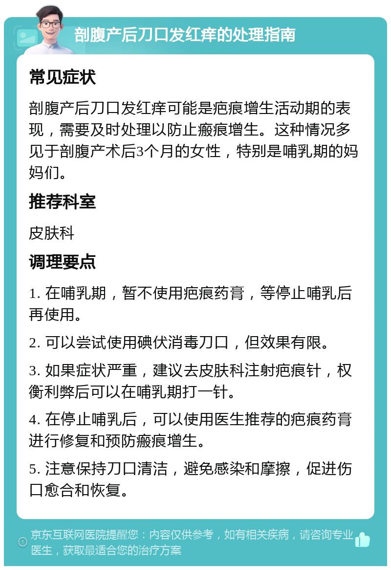 剖腹产后刀口发红痒的处理指南 常见症状 剖腹产后刀口发红痒可能是疤痕增生活动期的表现，需要及时处理以防止瘢痕增生。这种情况多见于剖腹产术后3个月的女性，特别是哺乳期的妈妈们。 推荐科室 皮肤科 调理要点 1. 在哺乳期，暂不使用疤痕药膏，等停止哺乳后再使用。 2. 可以尝试使用碘伏消毒刀口，但效果有限。 3. 如果症状严重，建议去皮肤科注射疤痕针，权衡利弊后可以在哺乳期打一针。 4. 在停止哺乳后，可以使用医生推荐的疤痕药膏进行修复和预防瘢痕增生。 5. 注意保持刀口清洁，避免感染和摩擦，促进伤口愈合和恢复。