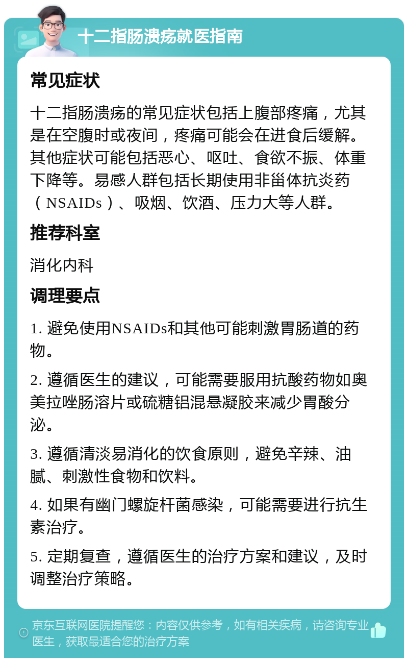 十二指肠溃疡就医指南 常见症状 十二指肠溃疡的常见症状包括上腹部疼痛，尤其是在空腹时或夜间，疼痛可能会在进食后缓解。其他症状可能包括恶心、呕吐、食欲不振、体重下降等。易感人群包括长期使用非甾体抗炎药（NSAIDs）、吸烟、饮酒、压力大等人群。 推荐科室 消化内科 调理要点 1. 避免使用NSAIDs和其他可能刺激胃肠道的药物。 2. 遵循医生的建议，可能需要服用抗酸药物如奥美拉唑肠溶片或硫糖铝混悬凝胶来减少胃酸分泌。 3. 遵循清淡易消化的饮食原则，避免辛辣、油腻、刺激性食物和饮料。 4. 如果有幽门螺旋杆菌感染，可能需要进行抗生素治疗。 5. 定期复查，遵循医生的治疗方案和建议，及时调整治疗策略。