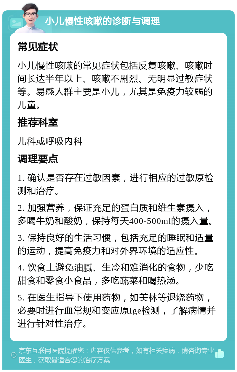 小儿慢性咳嗽的诊断与调理 常见症状 小儿慢性咳嗽的常见症状包括反复咳嗽、咳嗽时间长达半年以上、咳嗽不剧烈、无明显过敏症状等。易感人群主要是小儿，尤其是免疫力较弱的儿童。 推荐科室 儿科或呼吸内科 调理要点 1. 确认是否存在过敏因素，进行相应的过敏原检测和治疗。 2. 加强营养，保证充足的蛋白质和维生素摄入，多喝牛奶和酸奶，保持每天400-500ml的摄入量。 3. 保持良好的生活习惯，包括充足的睡眠和适量的运动，提高免疫力和对外界环境的适应性。 4. 饮食上避免油腻、生冷和难消化的食物，少吃甜食和零食小食品，多吃蔬菜和喝热汤。 5. 在医生指导下使用药物，如美林等退烧药物，必要时进行血常规和变应原Ige检测，了解病情并进行针对性治疗。