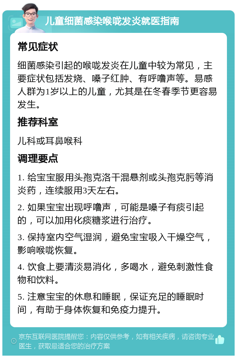 儿童细菌感染喉咙发炎就医指南 常见症状 细菌感染引起的喉咙发炎在儿童中较为常见，主要症状包括发烧、嗓子红肿、有呼噜声等。易感人群为1岁以上的儿童，尤其是在冬春季节更容易发生。 推荐科室 儿科或耳鼻喉科 调理要点 1. 给宝宝服用头孢克洛干混悬剂或头孢克肟等消炎药，连续服用3天左右。 2. 如果宝宝出现呼噜声，可能是嗓子有痰引起的，可以加用化痰糖浆进行治疗。 3. 保持室内空气湿润，避免宝宝吸入干燥空气，影响喉咙恢复。 4. 饮食上要清淡易消化，多喝水，避免刺激性食物和饮料。 5. 注意宝宝的休息和睡眠，保证充足的睡眠时间，有助于身体恢复和免疫力提升。