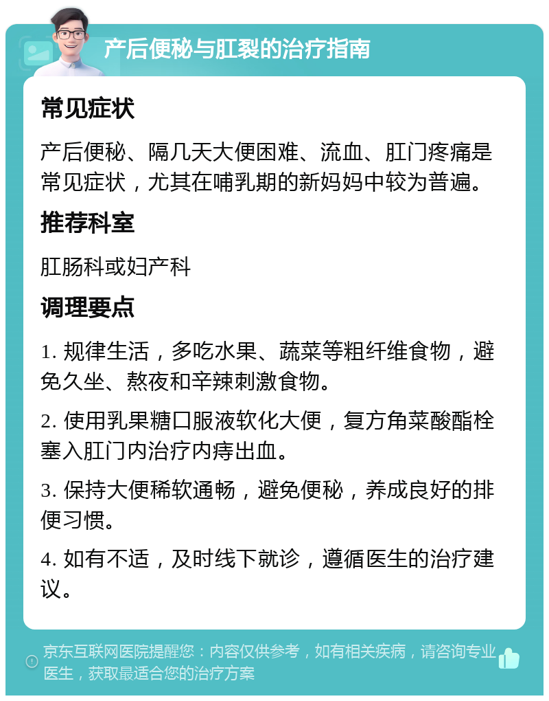 产后便秘与肛裂的治疗指南 常见症状 产后便秘、隔几天大便困难、流血、肛门疼痛是常见症状，尤其在哺乳期的新妈妈中较为普遍。 推荐科室 肛肠科或妇产科 调理要点 1. 规律生活，多吃水果、蔬菜等粗纤维食物，避免久坐、熬夜和辛辣刺激食物。 2. 使用乳果糖口服液软化大便，复方角菜酸酯栓塞入肛门内治疗内痔出血。 3. 保持大便稀软通畅，避免便秘，养成良好的排便习惯。 4. 如有不适，及时线下就诊，遵循医生的治疗建议。