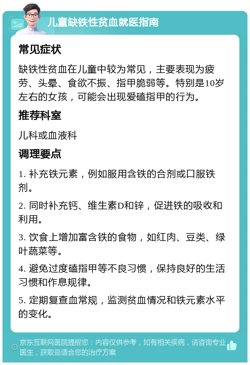 儿童缺铁性贫血就医指南 常见症状 缺铁性贫血在儿童中较为常见，主要表现为疲劳、头晕、食欲不振、指甲脆弱等。特别是10岁左右的女孩，可能会出现爱磕指甲的行为。 推荐科室 儿科或血液科 调理要点 1. 补充铁元素，例如服用含铁的合剂或口服铁剂。 2. 同时补充钙、维生素D和锌，促进铁的吸收和利用。 3. 饮食上增加富含铁的食物，如红肉、豆类、绿叶蔬菜等。 4. 避免过度磕指甲等不良习惯，保持良好的生活习惯和作息规律。 5. 定期复查血常规，监测贫血情况和铁元素水平的变化。