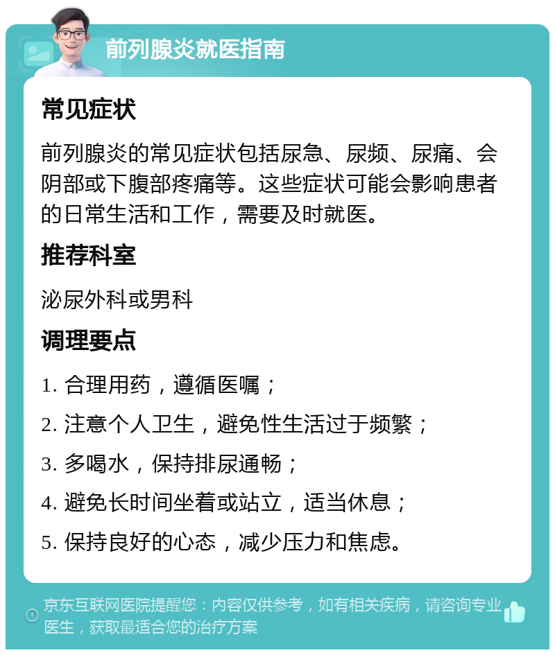 前列腺炎就医指南 常见症状 前列腺炎的常见症状包括尿急、尿频、尿痛、会阴部或下腹部疼痛等。这些症状可能会影响患者的日常生活和工作，需要及时就医。 推荐科室 泌尿外科或男科 调理要点 1. 合理用药，遵循医嘱； 2. 注意个人卫生，避免性生活过于频繁； 3. 多喝水，保持排尿通畅； 4. 避免长时间坐着或站立，适当休息； 5. 保持良好的心态，减少压力和焦虑。