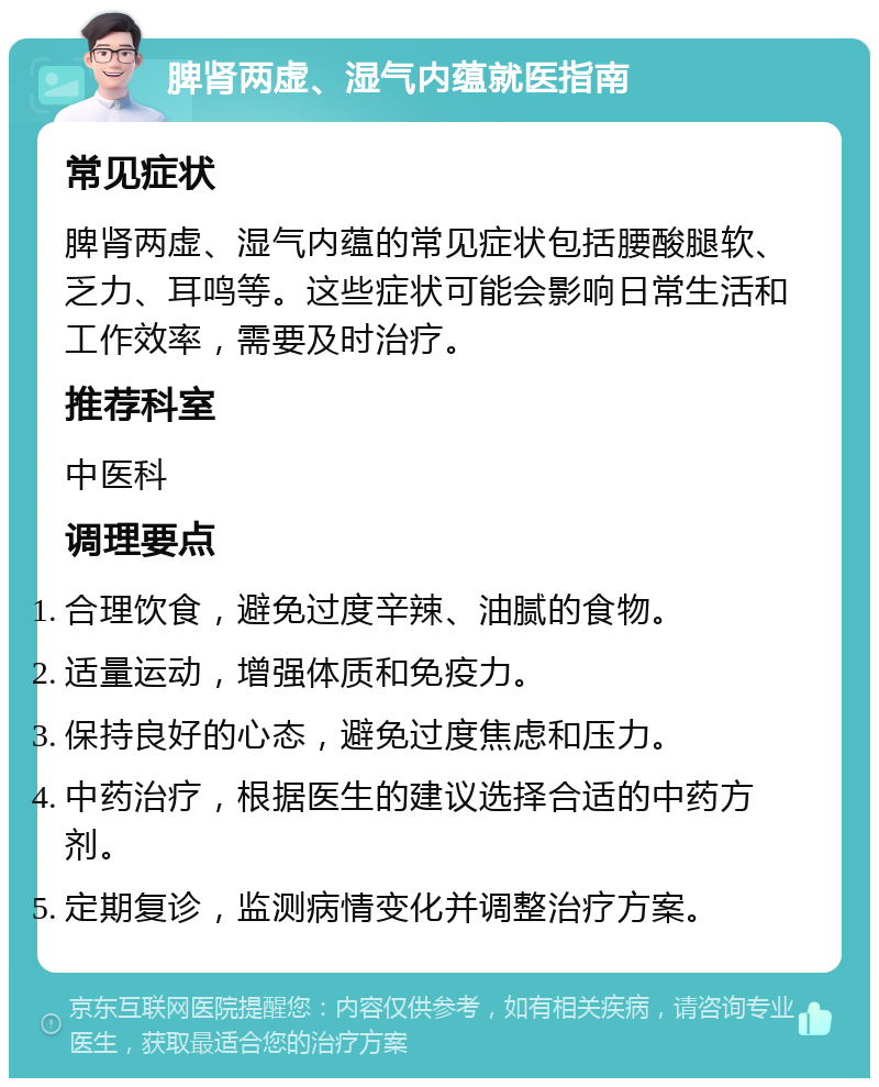 脾肾两虚、湿气内蕴就医指南 常见症状 脾肾两虚、湿气内蕴的常见症状包括腰酸腿软、乏力、耳鸣等。这些症状可能会影响日常生活和工作效率，需要及时治疗。 推荐科室 中医科 调理要点 合理饮食，避免过度辛辣、油腻的食物。 适量运动，增强体质和免疫力。 保持良好的心态，避免过度焦虑和压力。 中药治疗，根据医生的建议选择合适的中药方剂。 定期复诊，监测病情变化并调整治疗方案。