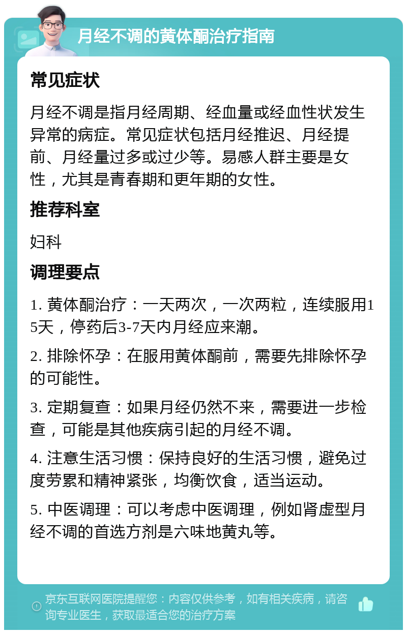 月经不调的黄体酮治疗指南 常见症状 月经不调是指月经周期、经血量或经血性状发生异常的病症。常见症状包括月经推迟、月经提前、月经量过多或过少等。易感人群主要是女性，尤其是青春期和更年期的女性。 推荐科室 妇科 调理要点 1. 黄体酮治疗：一天两次，一次两粒，连续服用15天，停药后3-7天内月经应来潮。 2. 排除怀孕：在服用黄体酮前，需要先排除怀孕的可能性。 3. 定期复查：如果月经仍然不来，需要进一步检查，可能是其他疾病引起的月经不调。 4. 注意生活习惯：保持良好的生活习惯，避免过度劳累和精神紧张，均衡饮食，适当运动。 5. 中医调理：可以考虑中医调理，例如肾虚型月经不调的首选方剂是六味地黄丸等。