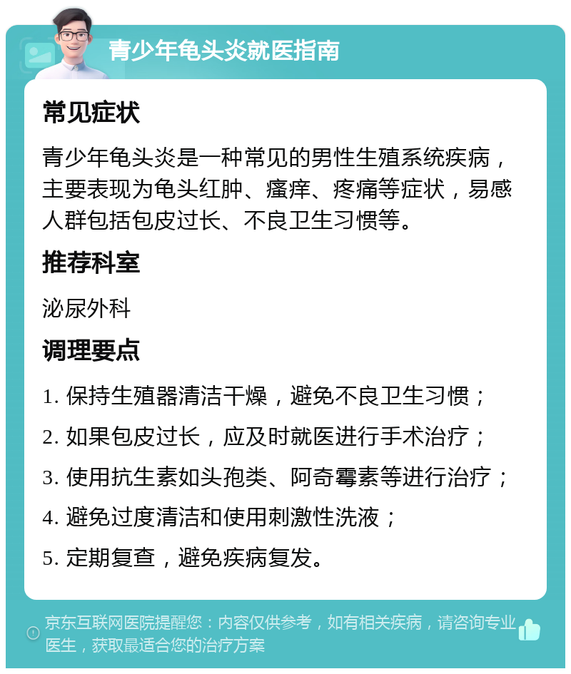 青少年龟头炎就医指南 常见症状 青少年龟头炎是一种常见的男性生殖系统疾病，主要表现为龟头红肿、瘙痒、疼痛等症状，易感人群包括包皮过长、不良卫生习惯等。 推荐科室 泌尿外科 调理要点 1. 保持生殖器清洁干燥，避免不良卫生习惯； 2. 如果包皮过长，应及时就医进行手术治疗； 3. 使用抗生素如头孢类、阿奇霉素等进行治疗； 4. 避免过度清洁和使用刺激性洗液； 5. 定期复查，避免疾病复发。