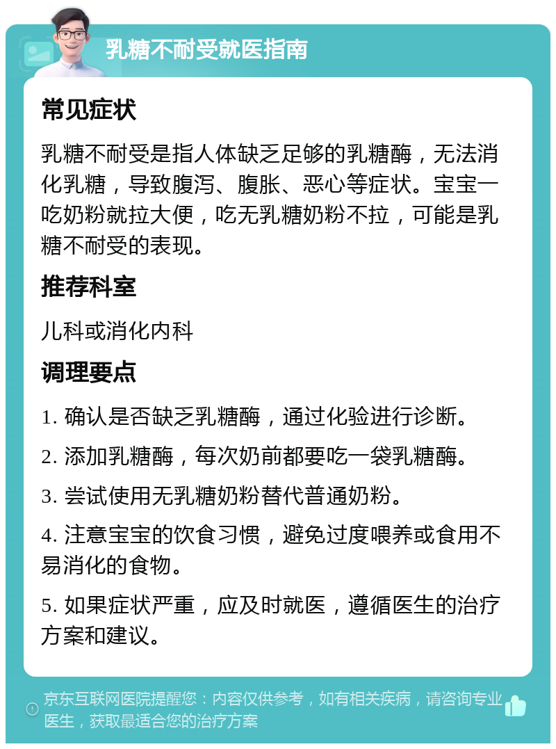 乳糖不耐受就医指南 常见症状 乳糖不耐受是指人体缺乏足够的乳糖酶，无法消化乳糖，导致腹泻、腹胀、恶心等症状。宝宝一吃奶粉就拉大便，吃无乳糖奶粉不拉，可能是乳糖不耐受的表现。 推荐科室 儿科或消化内科 调理要点 1. 确认是否缺乏乳糖酶，通过化验进行诊断。 2. 添加乳糖酶，每次奶前都要吃一袋乳糖酶。 3. 尝试使用无乳糖奶粉替代普通奶粉。 4. 注意宝宝的饮食习惯，避免过度喂养或食用不易消化的食物。 5. 如果症状严重，应及时就医，遵循医生的治疗方案和建议。