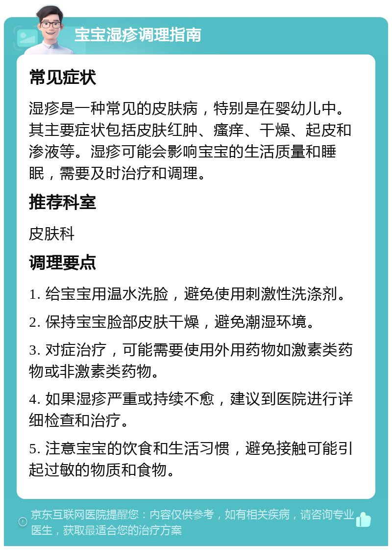 宝宝湿疹调理指南 常见症状 湿疹是一种常见的皮肤病，特别是在婴幼儿中。其主要症状包括皮肤红肿、瘙痒、干燥、起皮和渗液等。湿疹可能会影响宝宝的生活质量和睡眠，需要及时治疗和调理。 推荐科室 皮肤科 调理要点 1. 给宝宝用温水洗脸，避免使用刺激性洗涤剂。 2. 保持宝宝脸部皮肤干燥，避免潮湿环境。 3. 对症治疗，可能需要使用外用药物如激素类药物或非激素类药物。 4. 如果湿疹严重或持续不愈，建议到医院进行详细检查和治疗。 5. 注意宝宝的饮食和生活习惯，避免接触可能引起过敏的物质和食物。