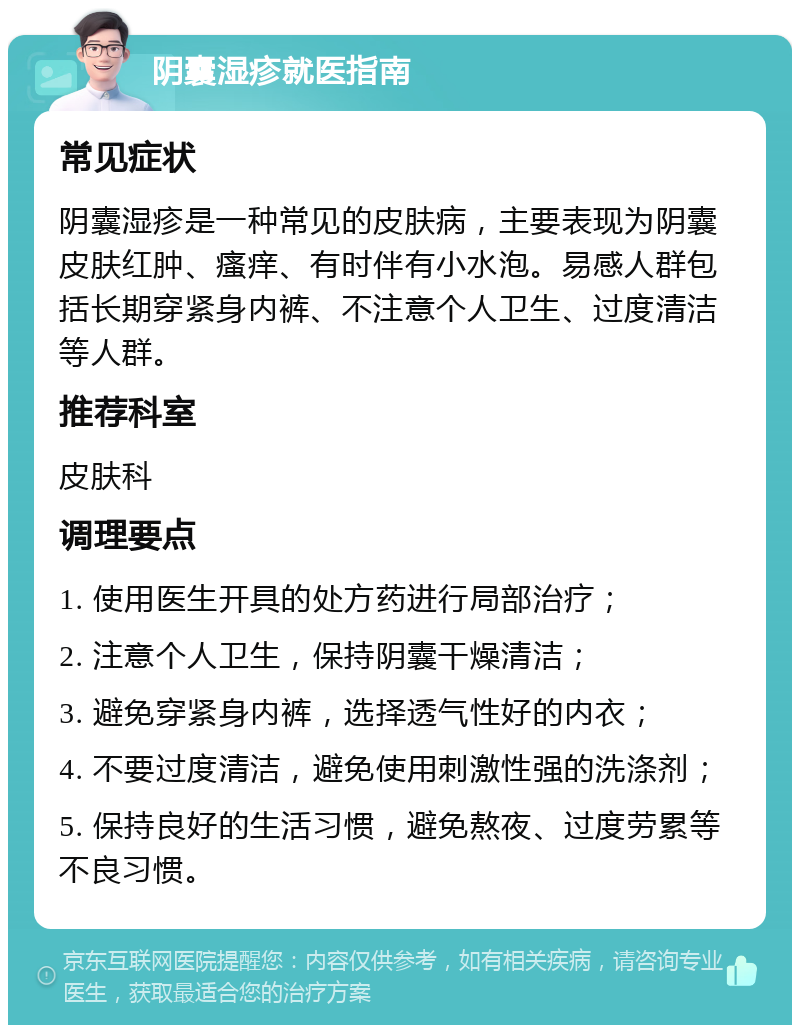 阴囊湿疹就医指南 常见症状 阴囊湿疹是一种常见的皮肤病，主要表现为阴囊皮肤红肿、瘙痒、有时伴有小水泡。易感人群包括长期穿紧身内裤、不注意个人卫生、过度清洁等人群。 推荐科室 皮肤科 调理要点 1. 使用医生开具的处方药进行局部治疗； 2. 注意个人卫生，保持阴囊干燥清洁； 3. 避免穿紧身内裤，选择透气性好的内衣； 4. 不要过度清洁，避免使用刺激性强的洗涤剂； 5. 保持良好的生活习惯，避免熬夜、过度劳累等不良习惯。