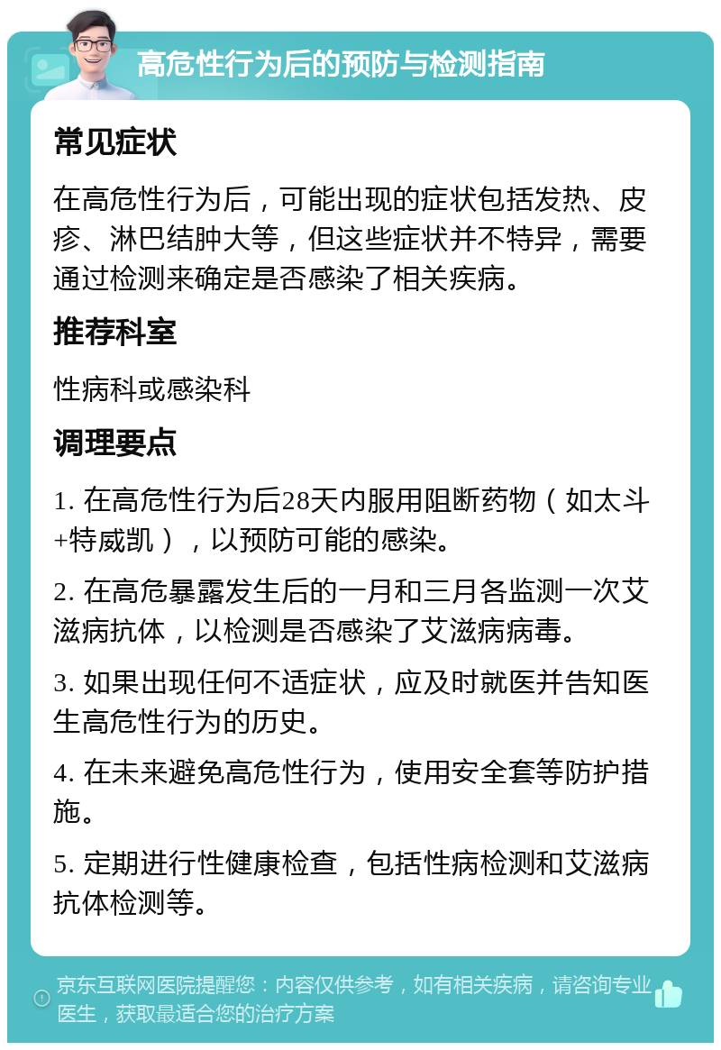 高危性行为后的预防与检测指南 常见症状 在高危性行为后，可能出现的症状包括发热、皮疹、淋巴结肿大等，但这些症状并不特异，需要通过检测来确定是否感染了相关疾病。 推荐科室 性病科或感染科 调理要点 1. 在高危性行为后28天内服用阻断药物（如太斗+特威凯），以预防可能的感染。 2. 在高危暴露发生后的一月和三月各监测一次艾滋病抗体，以检测是否感染了艾滋病病毒。 3. 如果出现任何不适症状，应及时就医并告知医生高危性行为的历史。 4. 在未来避免高危性行为，使用安全套等防护措施。 5. 定期进行性健康检查，包括性病检测和艾滋病抗体检测等。