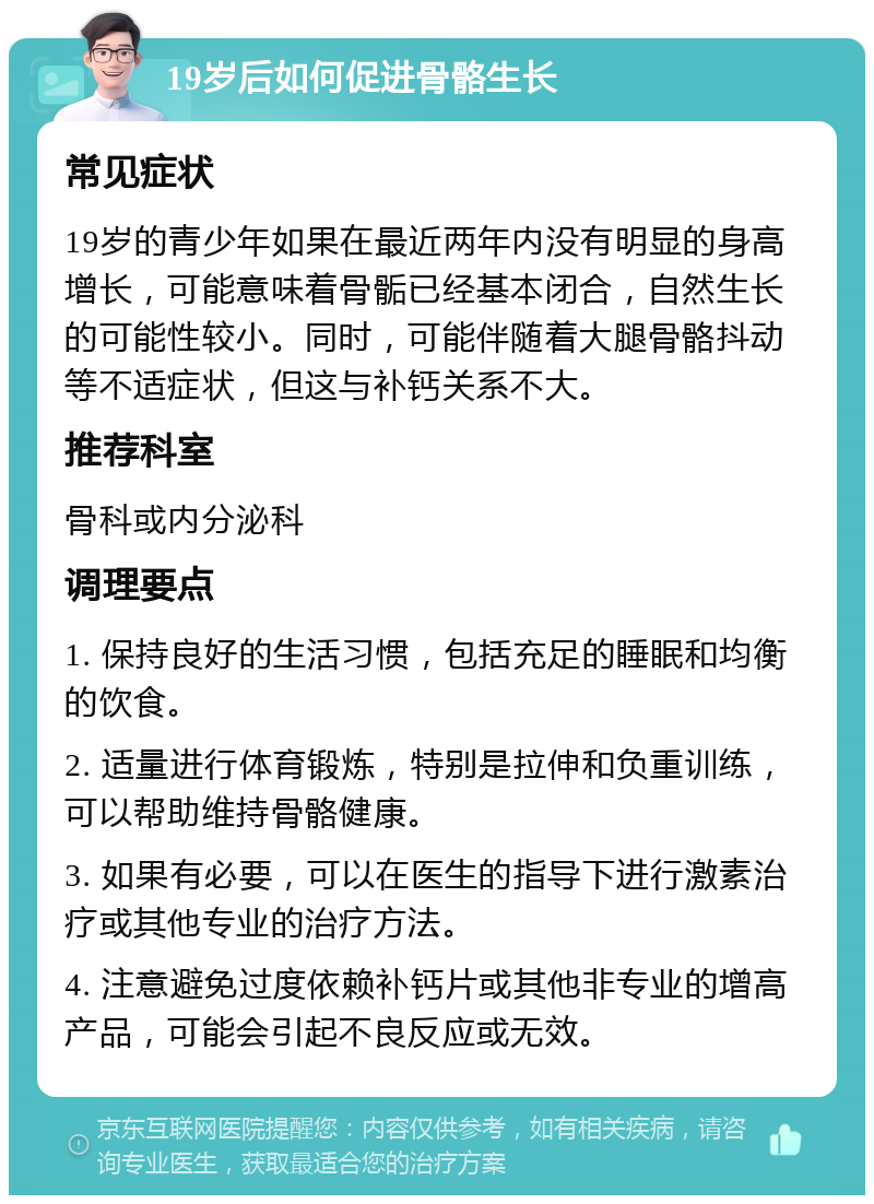 19岁后如何促进骨骼生长 常见症状 19岁的青少年如果在最近两年内没有明显的身高增长，可能意味着骨骺已经基本闭合，自然生长的可能性较小。同时，可能伴随着大腿骨骼抖动等不适症状，但这与补钙关系不大。 推荐科室 骨科或内分泌科 调理要点 1. 保持良好的生活习惯，包括充足的睡眠和均衡的饮食。 2. 适量进行体育锻炼，特别是拉伸和负重训练，可以帮助维持骨骼健康。 3. 如果有必要，可以在医生的指导下进行激素治疗或其他专业的治疗方法。 4. 注意避免过度依赖补钙片或其他非专业的增高产品，可能会引起不良反应或无效。