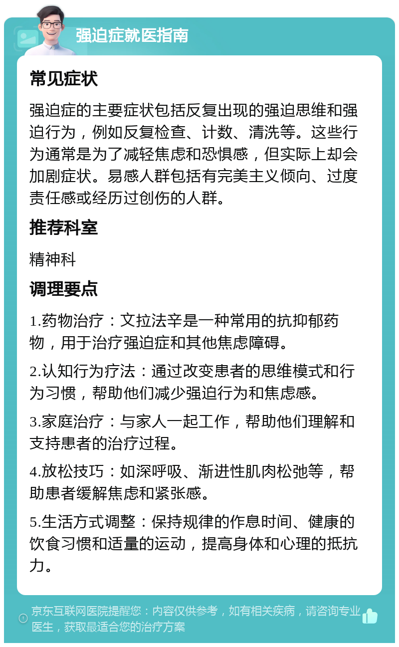 强迫症就医指南 常见症状 强迫症的主要症状包括反复出现的强迫思维和强迫行为，例如反复检查、计数、清洗等。这些行为通常是为了减轻焦虑和恐惧感，但实际上却会加剧症状。易感人群包括有完美主义倾向、过度责任感或经历过创伤的人群。 推荐科室 精神科 调理要点 1.药物治疗：文拉法辛是一种常用的抗抑郁药物，用于治疗强迫症和其他焦虑障碍。 2.认知行为疗法：通过改变患者的思维模式和行为习惯，帮助他们减少强迫行为和焦虑感。 3.家庭治疗：与家人一起工作，帮助他们理解和支持患者的治疗过程。 4.放松技巧：如深呼吸、渐进性肌肉松弛等，帮助患者缓解焦虑和紧张感。 5.生活方式调整：保持规律的作息时间、健康的饮食习惯和适量的运动，提高身体和心理的抵抗力。