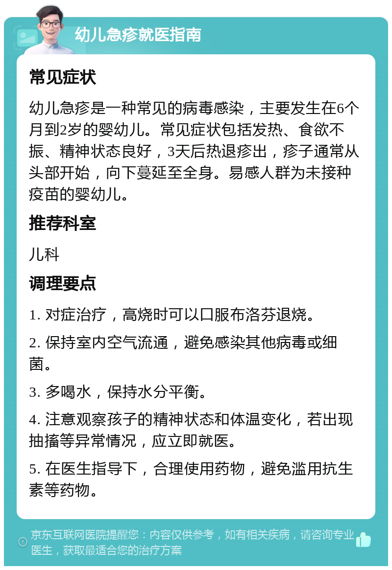 幼儿急疹就医指南 常见症状 幼儿急疹是一种常见的病毒感染，主要发生在6个月到2岁的婴幼儿。常见症状包括发热、食欲不振、精神状态良好，3天后热退疹出，疹子通常从头部开始，向下蔓延至全身。易感人群为未接种疫苗的婴幼儿。 推荐科室 儿科 调理要点 1. 对症治疗，高烧时可以口服布洛芬退烧。 2. 保持室内空气流通，避免感染其他病毒或细菌。 3. 多喝水，保持水分平衡。 4. 注意观察孩子的精神状态和体温变化，若出现抽搐等异常情况，应立即就医。 5. 在医生指导下，合理使用药物，避免滥用抗生素等药物。