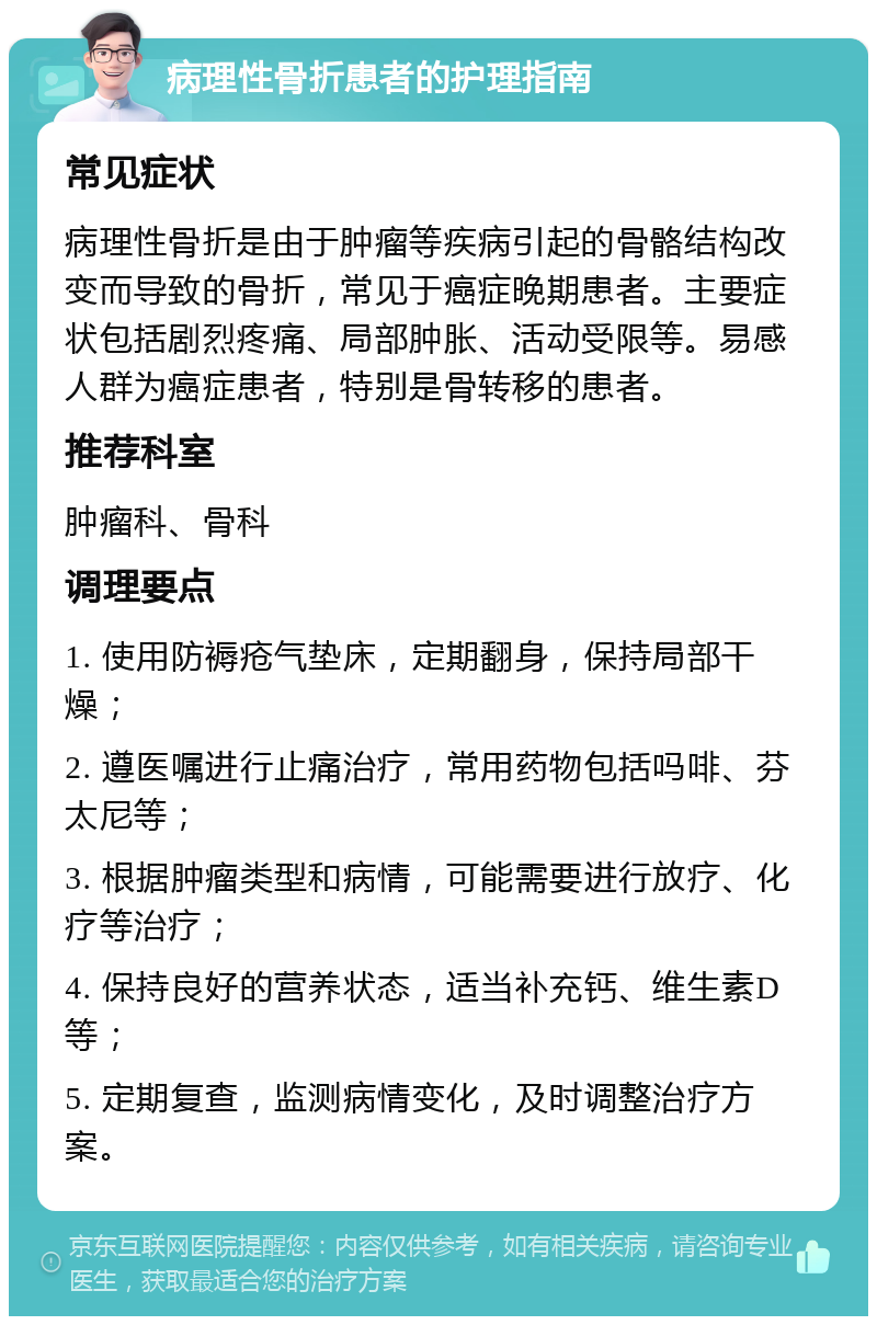 病理性骨折患者的护理指南 常见症状 病理性骨折是由于肿瘤等疾病引起的骨骼结构改变而导致的骨折，常见于癌症晚期患者。主要症状包括剧烈疼痛、局部肿胀、活动受限等。易感人群为癌症患者，特别是骨转移的患者。 推荐科室 肿瘤科、骨科 调理要点 1. 使用防褥疮气垫床，定期翻身，保持局部干燥； 2. 遵医嘱进行止痛治疗，常用药物包括吗啡、芬太尼等； 3. 根据肿瘤类型和病情，可能需要进行放疗、化疗等治疗； 4. 保持良好的营养状态，适当补充钙、维生素D等； 5. 定期复查，监测病情变化，及时调整治疗方案。