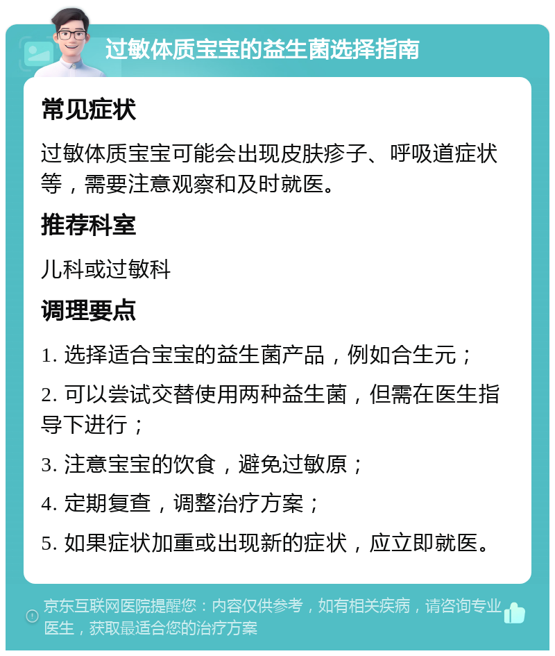 过敏体质宝宝的益生菌选择指南 常见症状 过敏体质宝宝可能会出现皮肤疹子、呼吸道症状等，需要注意观察和及时就医。 推荐科室 儿科或过敏科 调理要点 1. 选择适合宝宝的益生菌产品，例如合生元； 2. 可以尝试交替使用两种益生菌，但需在医生指导下进行； 3. 注意宝宝的饮食，避免过敏原； 4. 定期复查，调整治疗方案； 5. 如果症状加重或出现新的症状，应立即就医。