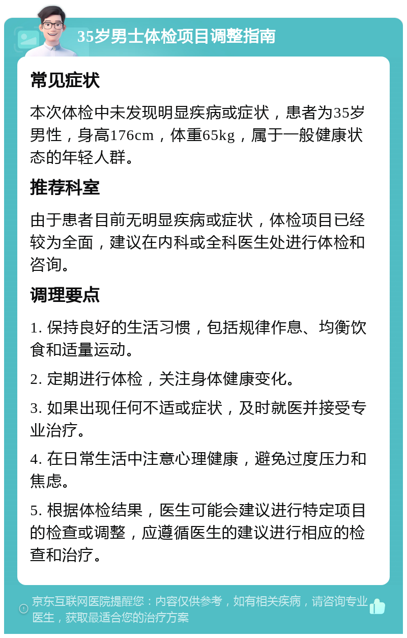 35岁男士体检项目调整指南 常见症状 本次体检中未发现明显疾病或症状，患者为35岁男性，身高176cm，体重65kg，属于一般健康状态的年轻人群。 推荐科室 由于患者目前无明显疾病或症状，体检项目已经较为全面，建议在内科或全科医生处进行体检和咨询。 调理要点 1. 保持良好的生活习惯，包括规律作息、均衡饮食和适量运动。 2. 定期进行体检，关注身体健康变化。 3. 如果出现任何不适或症状，及时就医并接受专业治疗。 4. 在日常生活中注意心理健康，避免过度压力和焦虑。 5. 根据体检结果，医生可能会建议进行特定项目的检查或调整，应遵循医生的建议进行相应的检查和治疗。