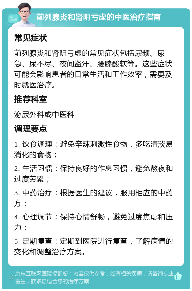 前列腺炎和肾阴亏虚的中医治疗指南 常见症状 前列腺炎和肾阴亏虚的常见症状包括尿频、尿急、尿不尽、夜间盗汗、腰膝酸软等。这些症状可能会影响患者的日常生活和工作效率，需要及时就医治疗。 推荐科室 泌尿外科或中医科 调理要点 1. 饮食调理：避免辛辣刺激性食物，多吃清淡易消化的食物； 2. 生活习惯：保持良好的作息习惯，避免熬夜和过度劳累； 3. 中药治疗：根据医生的建议，服用相应的中药方； 4. 心理调节：保持心情舒畅，避免过度焦虑和压力； 5. 定期复查：定期到医院进行复查，了解病情的变化和调整治疗方案。