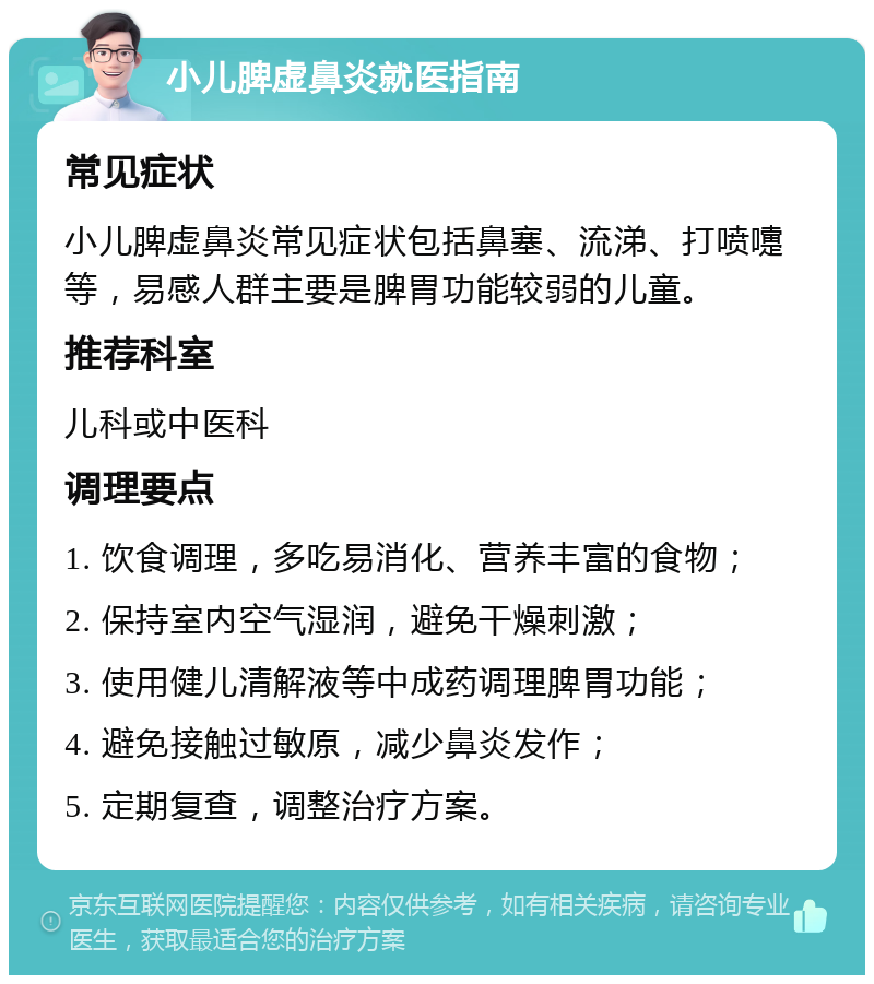 小儿脾虚鼻炎就医指南 常见症状 小儿脾虚鼻炎常见症状包括鼻塞、流涕、打喷嚏等，易感人群主要是脾胃功能较弱的儿童。 推荐科室 儿科或中医科 调理要点 1. 饮食调理，多吃易消化、营养丰富的食物； 2. 保持室内空气湿润，避免干燥刺激； 3. 使用健儿清解液等中成药调理脾胃功能； 4. 避免接触过敏原，减少鼻炎发作； 5. 定期复查，调整治疗方案。