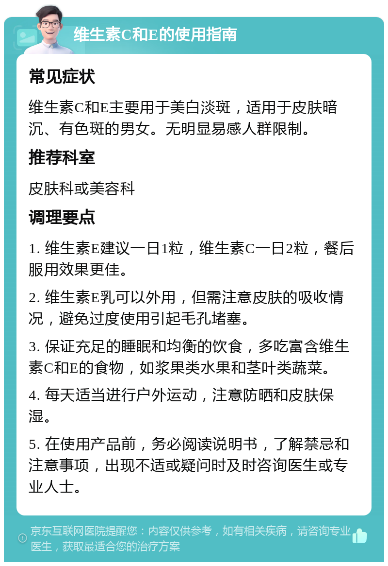 维生素C和E的使用指南 常见症状 维生素C和E主要用于美白淡斑，适用于皮肤暗沉、有色斑的男女。无明显易感人群限制。 推荐科室 皮肤科或美容科 调理要点 1. 维生素E建议一日1粒，维生素C一日2粒，餐后服用效果更佳。 2. 维生素E乳可以外用，但需注意皮肤的吸收情况，避免过度使用引起毛孔堵塞。 3. 保证充足的睡眠和均衡的饮食，多吃富含维生素C和E的食物，如浆果类水果和茎叶类蔬菜。 4. 每天适当进行户外运动，注意防晒和皮肤保湿。 5. 在使用产品前，务必阅读说明书，了解禁忌和注意事项，出现不适或疑问时及时咨询医生或专业人士。