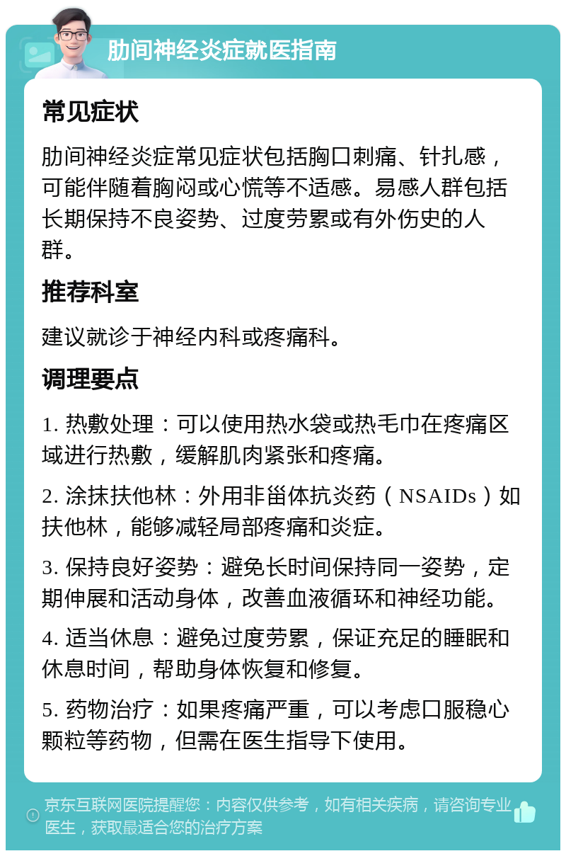 肋间神经炎症就医指南 常见症状 肋间神经炎症常见症状包括胸口刺痛、针扎感，可能伴随着胸闷或心慌等不适感。易感人群包括长期保持不良姿势、过度劳累或有外伤史的人群。 推荐科室 建议就诊于神经内科或疼痛科。 调理要点 1. 热敷处理：可以使用热水袋或热毛巾在疼痛区域进行热敷，缓解肌肉紧张和疼痛。 2. 涂抹扶他林：外用非甾体抗炎药（NSAIDs）如扶他林，能够减轻局部疼痛和炎症。 3. 保持良好姿势：避免长时间保持同一姿势，定期伸展和活动身体，改善血液循环和神经功能。 4. 适当休息：避免过度劳累，保证充足的睡眠和休息时间，帮助身体恢复和修复。 5. 药物治疗：如果疼痛严重，可以考虑口服稳心颗粒等药物，但需在医生指导下使用。