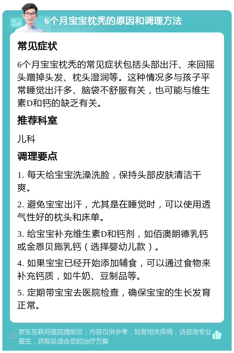 6个月宝宝枕秃的原因和调理方法 常见症状 6个月宝宝枕秃的常见症状包括头部出汗、来回摇头蹭掉头发、枕头湿润等。这种情况多与孩子平常睡觉出汗多、脑袋不舒服有关，也可能与维生素D和钙的缺乏有关。 推荐科室 儿科 调理要点 1. 每天给宝宝洗澡洗脸，保持头部皮肤清洁干爽。 2. 避免宝宝出汗，尤其是在睡觉时，可以使用透气性好的枕头和床单。 3. 给宝宝补充维生素D和钙剂，如佰澳朗德乳钙或金恩贝施乳钙（选择婴幼儿款）。 4. 如果宝宝已经开始添加辅食，可以通过食物来补充钙质，如牛奶、豆制品等。 5. 定期带宝宝去医院检查，确保宝宝的生长发育正常。