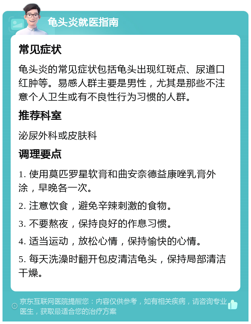 龟头炎就医指南 常见症状 龟头炎的常见症状包括龟头出现红斑点、尿道口红肿等。易感人群主要是男性，尤其是那些不注意个人卫生或有不良性行为习惯的人群。 推荐科室 泌尿外科或皮肤科 调理要点 1. 使用莫匹罗星软膏和曲安奈德益康唑乳膏外涂，早晚各一次。 2. 注意饮食，避免辛辣刺激的食物。 3. 不要熬夜，保持良好的作息习惯。 4. 适当运动，放松心情，保持愉快的心情。 5. 每天洗澡时翻开包皮清洁龟头，保持局部清洁干燥。