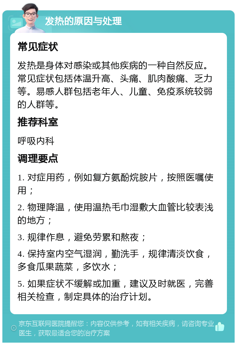 发热的原因与处理 常见症状 发热是身体对感染或其他疾病的一种自然反应。常见症状包括体温升高、头痛、肌肉酸痛、乏力等。易感人群包括老年人、儿童、免疫系统较弱的人群等。 推荐科室 呼吸内科 调理要点 1. 对症用药，例如复方氨酚烷胺片，按照医嘱使用； 2. 物理降温，使用温热毛巾湿敷大血管比较表浅的地方； 3. 规律作息，避免劳累和熬夜； 4. 保持室内空气湿润，勤洗手，规律清淡饮食，多食瓜果蔬菜，多饮水； 5. 如果症状不缓解或加重，建议及时就医，完善相关检查，制定具体的治疗计划。