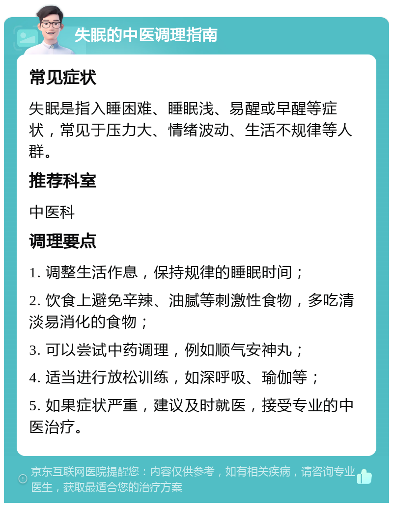 失眠的中医调理指南 常见症状 失眠是指入睡困难、睡眠浅、易醒或早醒等症状，常见于压力大、情绪波动、生活不规律等人群。 推荐科室 中医科 调理要点 1. 调整生活作息，保持规律的睡眠时间； 2. 饮食上避免辛辣、油腻等刺激性食物，多吃清淡易消化的食物； 3. 可以尝试中药调理，例如顺气安神丸； 4. 适当进行放松训练，如深呼吸、瑜伽等； 5. 如果症状严重，建议及时就医，接受专业的中医治疗。