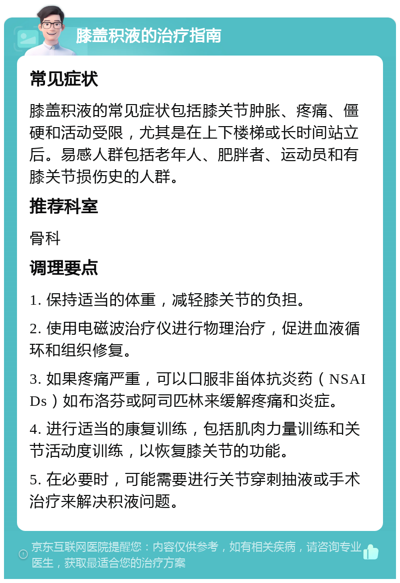 膝盖积液的治疗指南 常见症状 膝盖积液的常见症状包括膝关节肿胀、疼痛、僵硬和活动受限，尤其是在上下楼梯或长时间站立后。易感人群包括老年人、肥胖者、运动员和有膝关节损伤史的人群。 推荐科室 骨科 调理要点 1. 保持适当的体重，减轻膝关节的负担。 2. 使用电磁波治疗仪进行物理治疗，促进血液循环和组织修复。 3. 如果疼痛严重，可以口服非甾体抗炎药（NSAIDs）如布洛芬或阿司匹林来缓解疼痛和炎症。 4. 进行适当的康复训练，包括肌肉力量训练和关节活动度训练，以恢复膝关节的功能。 5. 在必要时，可能需要进行关节穿刺抽液或手术治疗来解决积液问题。