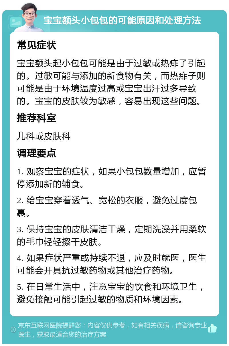 宝宝额头小包包的可能原因和处理方法 常见症状 宝宝额头起小包包可能是由于过敏或热痱子引起的。过敏可能与添加的新食物有关，而热痱子则可能是由于环境温度过高或宝宝出汗过多导致的。宝宝的皮肤较为敏感，容易出现这些问题。 推荐科室 儿科或皮肤科 调理要点 1. 观察宝宝的症状，如果小包包数量增加，应暂停添加新的辅食。 2. 给宝宝穿着透气、宽松的衣服，避免过度包裹。 3. 保持宝宝的皮肤清洁干燥，定期洗澡并用柔软的毛巾轻轻擦干皮肤。 4. 如果症状严重或持续不退，应及时就医，医生可能会开具抗过敏药物或其他治疗药物。 5. 在日常生活中，注意宝宝的饮食和环境卫生，避免接触可能引起过敏的物质和环境因素。