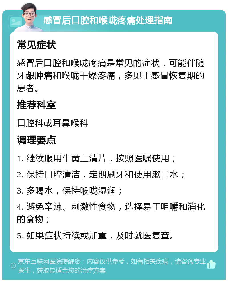 感冒后口腔和喉咙疼痛处理指南 常见症状 感冒后口腔和喉咙疼痛是常见的症状，可能伴随牙龈肿痛和喉咙干燥疼痛，多见于感冒恢复期的患者。 推荐科室 口腔科或耳鼻喉科 调理要点 1. 继续服用牛黄上清片，按照医嘱使用； 2. 保持口腔清洁，定期刷牙和使用漱口水； 3. 多喝水，保持喉咙湿润； 4. 避免辛辣、刺激性食物，选择易于咀嚼和消化的食物； 5. 如果症状持续或加重，及时就医复查。