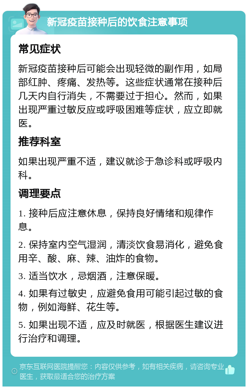 新冠疫苗接种后的饮食注意事项 常见症状 新冠疫苗接种后可能会出现轻微的副作用，如局部红肿、疼痛、发热等。这些症状通常在接种后几天内自行消失，不需要过于担心。然而，如果出现严重过敏反应或呼吸困难等症状，应立即就医。 推荐科室 如果出现严重不适，建议就诊于急诊科或呼吸内科。 调理要点 1. 接种后应注意休息，保持良好情绪和规律作息。 2. 保持室内空气湿润，清淡饮食易消化，避免食用辛、酸、麻、辣、油炸的食物。 3. 适当饮水，忌烟酒，注意保暖。 4. 如果有过敏史，应避免食用可能引起过敏的食物，例如海鲜、花生等。 5. 如果出现不适，应及时就医，根据医生建议进行治疗和调理。