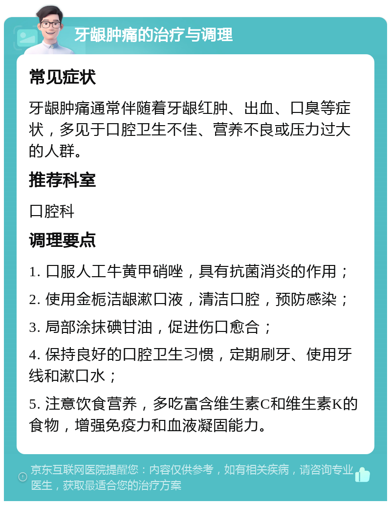 牙龈肿痛的治疗与调理 常见症状 牙龈肿痛通常伴随着牙龈红肿、出血、口臭等症状，多见于口腔卫生不佳、营养不良或压力过大的人群。 推荐科室 口腔科 调理要点 1. 口服人工牛黄甲硝唑，具有抗菌消炎的作用； 2. 使用金栀洁龈漱口液，清洁口腔，预防感染； 3. 局部涂抹碘甘油，促进伤口愈合； 4. 保持良好的口腔卫生习惯，定期刷牙、使用牙线和漱口水； 5. 注意饮食营养，多吃富含维生素C和维生素K的食物，增强免疫力和血液凝固能力。