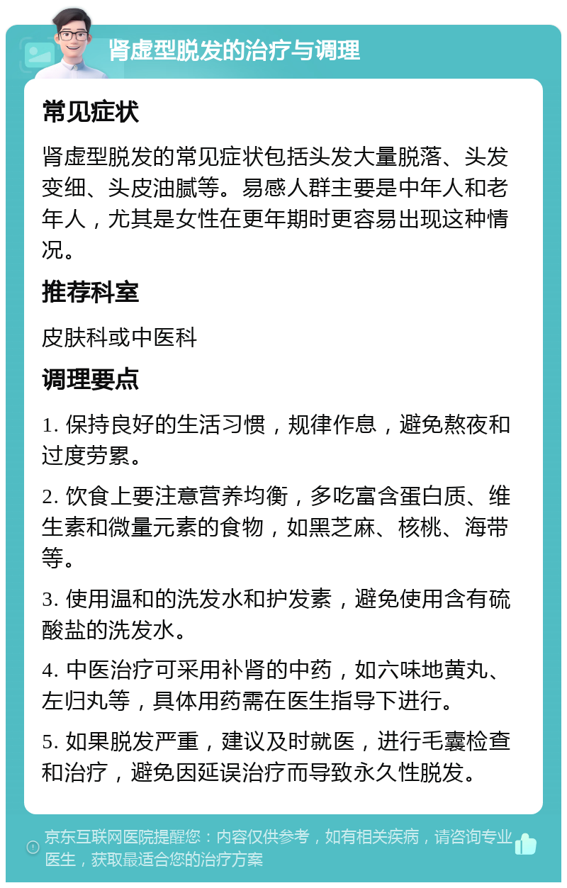 肾虚型脱发的治疗与调理 常见症状 肾虚型脱发的常见症状包括头发大量脱落、头发变细、头皮油腻等。易感人群主要是中年人和老年人，尤其是女性在更年期时更容易出现这种情况。 推荐科室 皮肤科或中医科 调理要点 1. 保持良好的生活习惯，规律作息，避免熬夜和过度劳累。 2. 饮食上要注意营养均衡，多吃富含蛋白质、维生素和微量元素的食物，如黑芝麻、核桃、海带等。 3. 使用温和的洗发水和护发素，避免使用含有硫酸盐的洗发水。 4. 中医治疗可采用补肾的中药，如六味地黄丸、左归丸等，具体用药需在医生指导下进行。 5. 如果脱发严重，建议及时就医，进行毛囊检查和治疗，避免因延误治疗而导致永久性脱发。