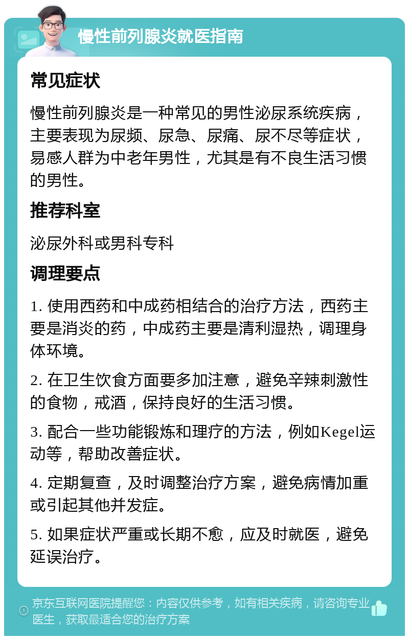 慢性前列腺炎就医指南 常见症状 慢性前列腺炎是一种常见的男性泌尿系统疾病，主要表现为尿频、尿急、尿痛、尿不尽等症状，易感人群为中老年男性，尤其是有不良生活习惯的男性。 推荐科室 泌尿外科或男科专科 调理要点 1. 使用西药和中成药相结合的治疗方法，西药主要是消炎的药，中成药主要是清利湿热，调理身体环境。 2. 在卫生饮食方面要多加注意，避免辛辣刺激性的食物，戒酒，保持良好的生活习惯。 3. 配合一些功能锻炼和理疗的方法，例如Kegel运动等，帮助改善症状。 4. 定期复查，及时调整治疗方案，避免病情加重或引起其他并发症。 5. 如果症状严重或长期不愈，应及时就医，避免延误治疗。