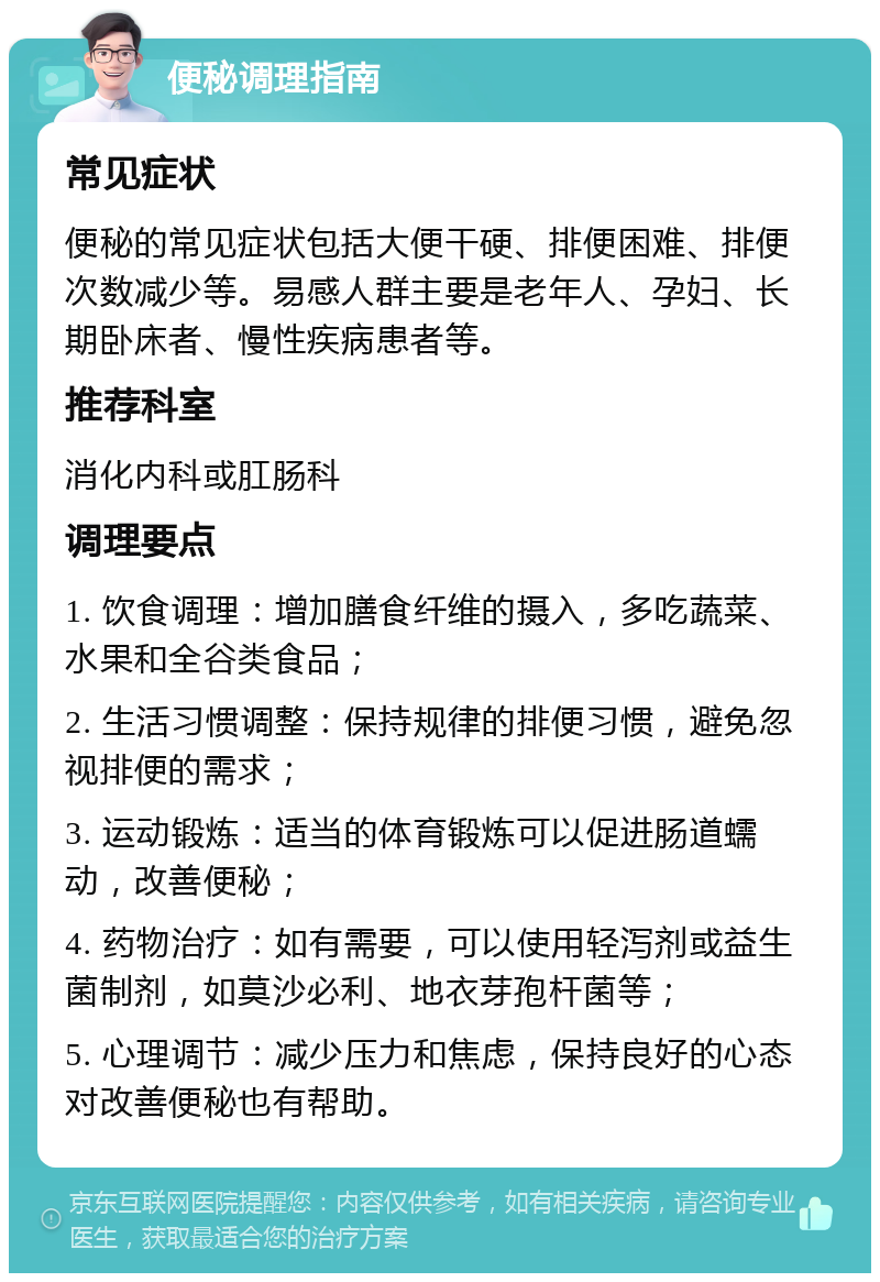 便秘调理指南 常见症状 便秘的常见症状包括大便干硬、排便困难、排便次数减少等。易感人群主要是老年人、孕妇、长期卧床者、慢性疾病患者等。 推荐科室 消化内科或肛肠科 调理要点 1. 饮食调理：增加膳食纤维的摄入，多吃蔬菜、水果和全谷类食品； 2. 生活习惯调整：保持规律的排便习惯，避免忽视排便的需求； 3. 运动锻炼：适当的体育锻炼可以促进肠道蠕动，改善便秘； 4. 药物治疗：如有需要，可以使用轻泻剂或益生菌制剂，如莫沙必利、地衣芽孢杆菌等； 5. 心理调节：减少压力和焦虑，保持良好的心态对改善便秘也有帮助。