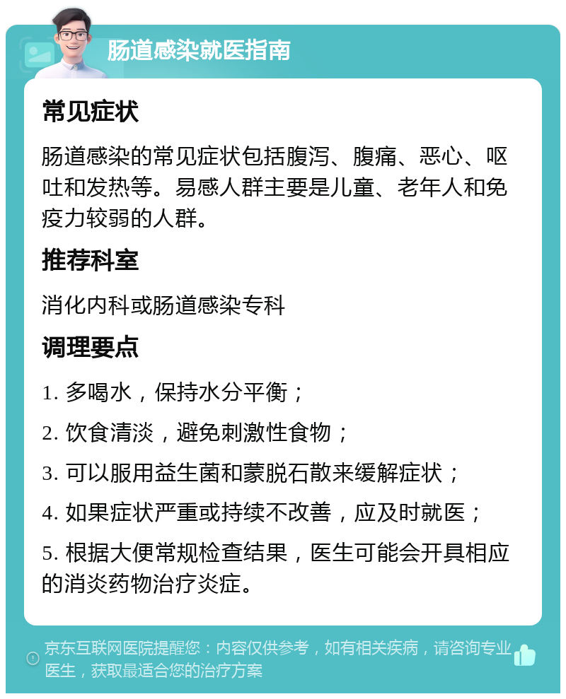 肠道感染就医指南 常见症状 肠道感染的常见症状包括腹泻、腹痛、恶心、呕吐和发热等。易感人群主要是儿童、老年人和免疫力较弱的人群。 推荐科室 消化内科或肠道感染专科 调理要点 1. 多喝水，保持水分平衡； 2. 饮食清淡，避免刺激性食物； 3. 可以服用益生菌和蒙脱石散来缓解症状； 4. 如果症状严重或持续不改善，应及时就医； 5. 根据大便常规检查结果，医生可能会开具相应的消炎药物治疗炎症。