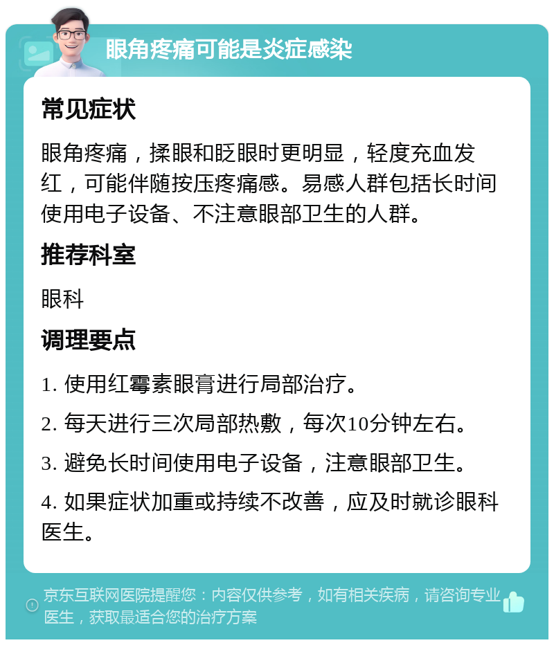 眼角疼痛可能是炎症感染 常见症状 眼角疼痛，揉眼和眨眼时更明显，轻度充血发红，可能伴随按压疼痛感。易感人群包括长时间使用电子设备、不注意眼部卫生的人群。 推荐科室 眼科 调理要点 1. 使用红霉素眼膏进行局部治疗。 2. 每天进行三次局部热敷，每次10分钟左右。 3. 避免长时间使用电子设备，注意眼部卫生。 4. 如果症状加重或持续不改善，应及时就诊眼科医生。