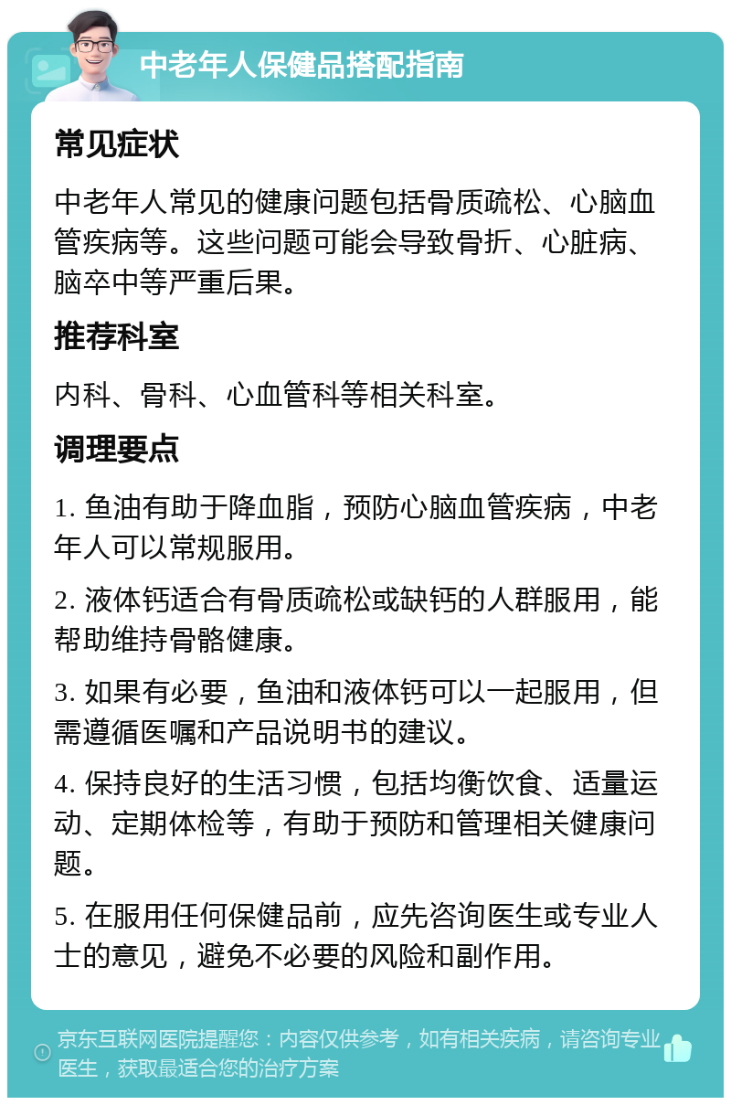 中老年人保健品搭配指南 常见症状 中老年人常见的健康问题包括骨质疏松、心脑血管疾病等。这些问题可能会导致骨折、心脏病、脑卒中等严重后果。 推荐科室 内科、骨科、心血管科等相关科室。 调理要点 1. 鱼油有助于降血脂，预防心脑血管疾病，中老年人可以常规服用。 2. 液体钙适合有骨质疏松或缺钙的人群服用，能帮助维持骨骼健康。 3. 如果有必要，鱼油和液体钙可以一起服用，但需遵循医嘱和产品说明书的建议。 4. 保持良好的生活习惯，包括均衡饮食、适量运动、定期体检等，有助于预防和管理相关健康问题。 5. 在服用任何保健品前，应先咨询医生或专业人士的意见，避免不必要的风险和副作用。