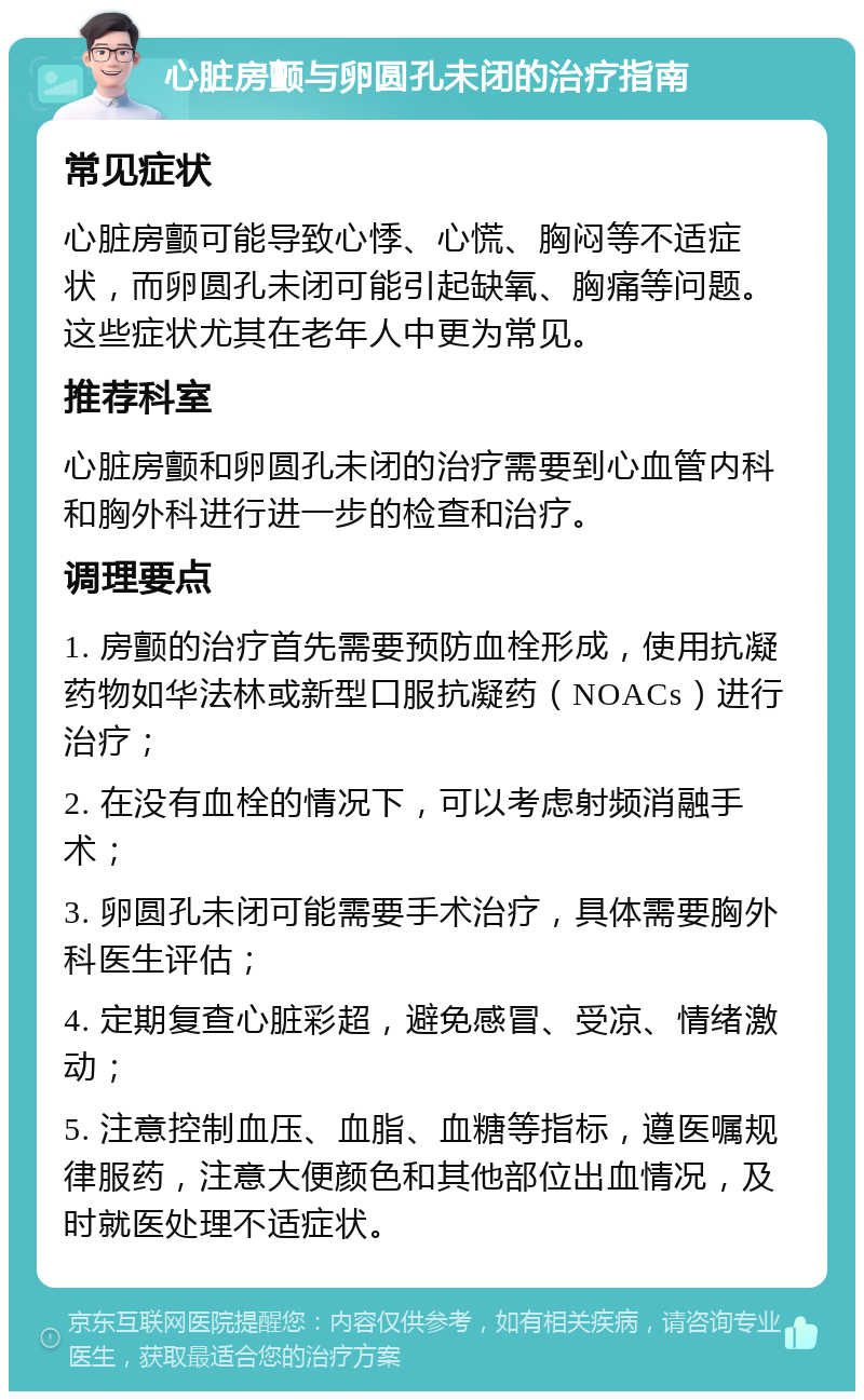 心脏房颤与卵圆孔未闭的治疗指南 常见症状 心脏房颤可能导致心悸、心慌、胸闷等不适症状，而卵圆孔未闭可能引起缺氧、胸痛等问题。这些症状尤其在老年人中更为常见。 推荐科室 心脏房颤和卵圆孔未闭的治疗需要到心血管内科和胸外科进行进一步的检查和治疗。 调理要点 1. 房颤的治疗首先需要预防血栓形成，使用抗凝药物如华法林或新型口服抗凝药（NOACs）进行治疗； 2. 在没有血栓的情况下，可以考虑射频消融手术； 3. 卵圆孔未闭可能需要手术治疗，具体需要胸外科医生评估； 4. 定期复查心脏彩超，避免感冒、受凉、情绪激动； 5. 注意控制血压、血脂、血糖等指标，遵医嘱规律服药，注意大便颜色和其他部位出血情况，及时就医处理不适症状。