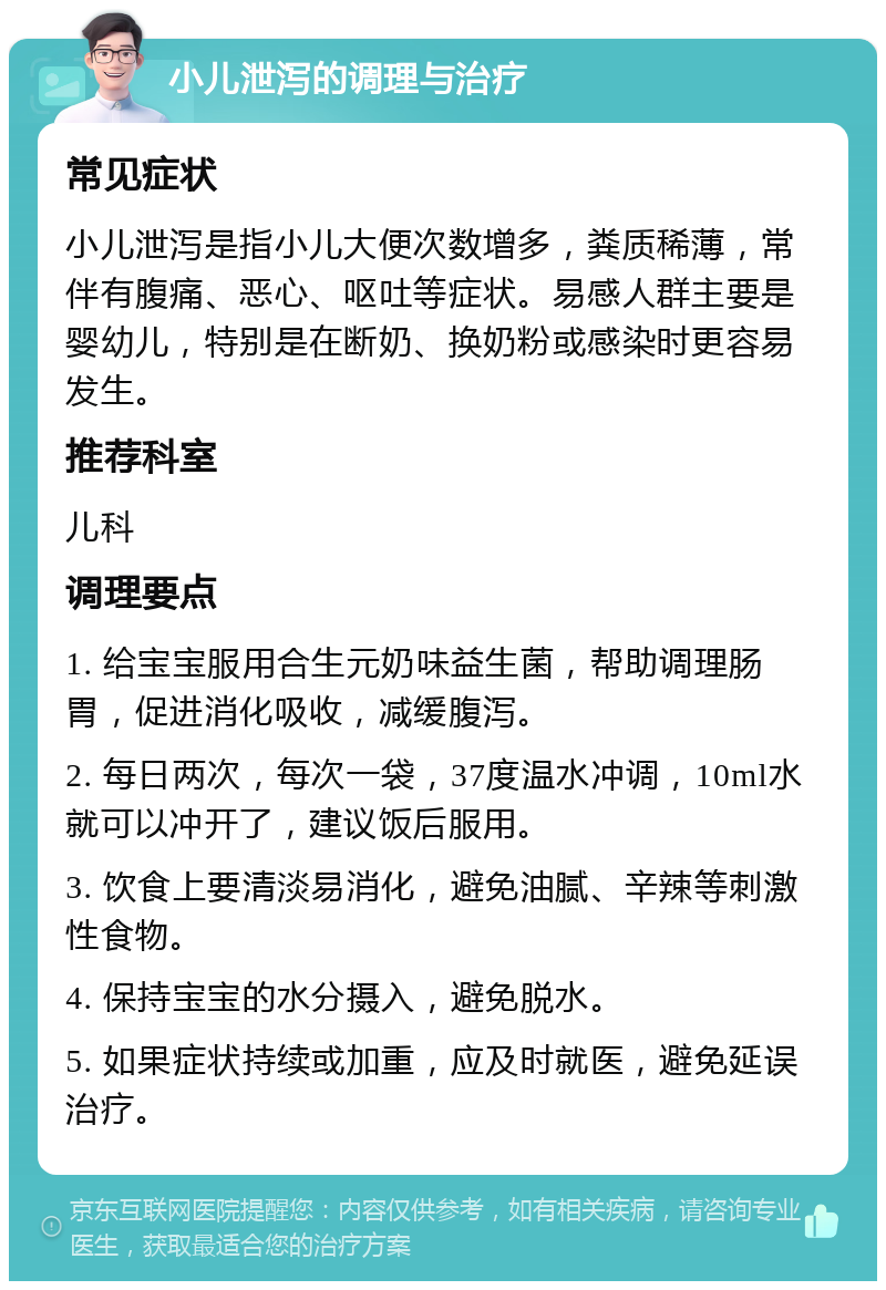 小儿泄泻的调理与治疗 常见症状 小儿泄泻是指小儿大便次数增多，粪质稀薄，常伴有腹痛、恶心、呕吐等症状。易感人群主要是婴幼儿，特别是在断奶、换奶粉或感染时更容易发生。 推荐科室 儿科 调理要点 1. 给宝宝服用合生元奶味益生菌，帮助调理肠胃，促进消化吸收，减缓腹泻。 2. 每日两次，每次一袋，37度温水冲调，10ml水就可以冲开了，建议饭后服用。 3. 饮食上要清淡易消化，避免油腻、辛辣等刺激性食物。 4. 保持宝宝的水分摄入，避免脱水。 5. 如果症状持续或加重，应及时就医，避免延误治疗。